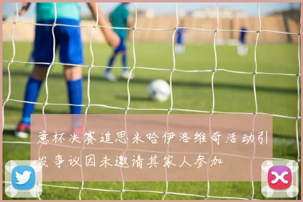 意杯决赛追思米哈伊洛维奇活动引发争议因未邀请其家人参加