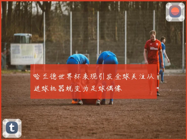 哈兰德世界杯表现引发全球关注从进球机器蜕变为足球偶像