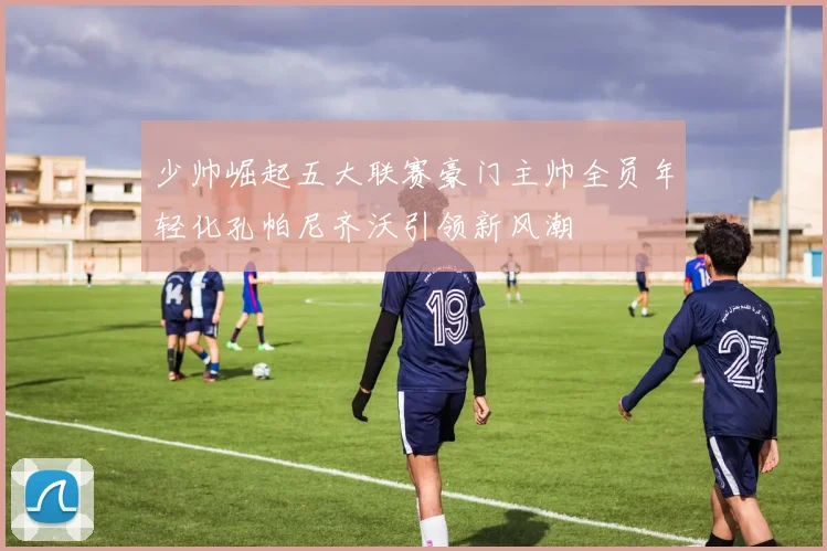 少帅崛起五大联赛豪门主帅全员年轻化孔帕尼齐沃引领新风潮