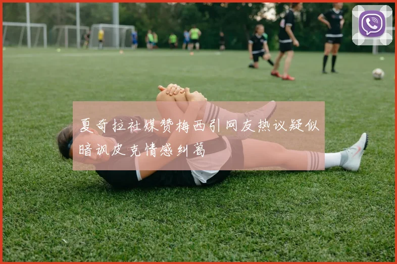 夏奇拉社媒赞梅西引网友热议疑似暗讽皮克情感纠葛