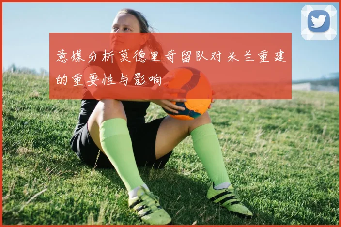 意媒分析莫德里奇留队对米兰重建的重要性与影响