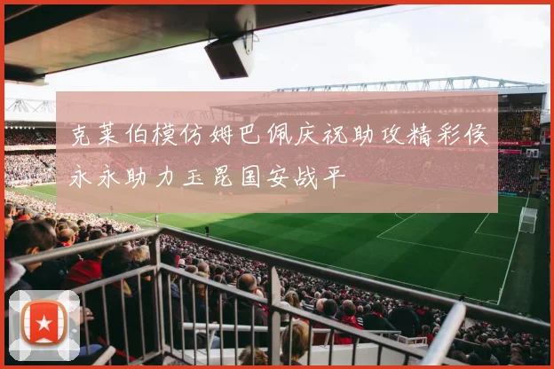 克莱伯模仿姆巴佩庆祝助攻精彩侯永永助力玉昆国安战平
