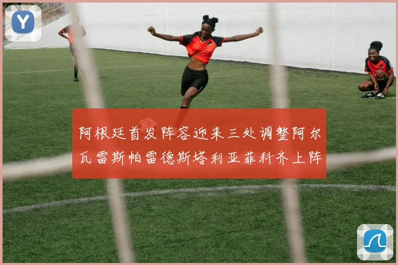 阿根廷首发阵容迎来三处调整阿尔瓦雷斯帕雷德斯塔利亚菲科齐上阵