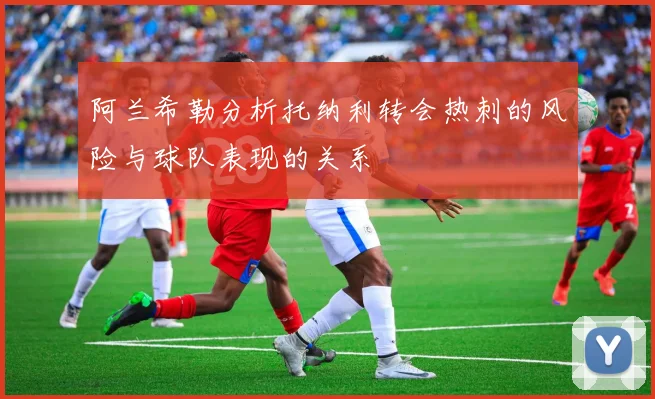 阿兰希勒分析托纳利转会热刺的风险与球队表现的关系