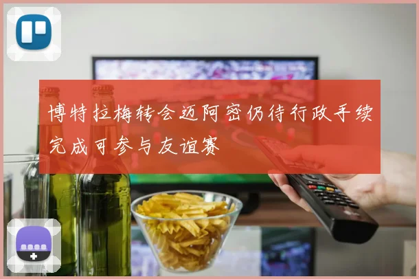 博特拉梅转会迈阿密仍待行政手续完成可参与友谊赛