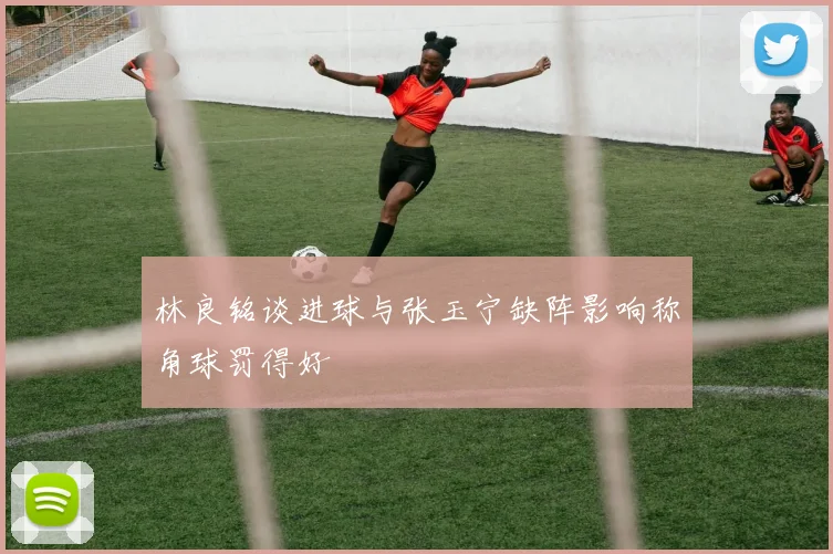 林良铭谈进球与张玉宁缺阵影响称角球罚得好