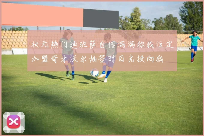 状元热门迪班萨自信满满称我注定加盟奇才沃尔抽签时目光投向我