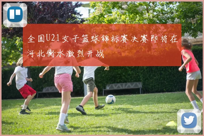 全国U21女子篮球锦标赛决赛即将在河北衡水激烈开战
