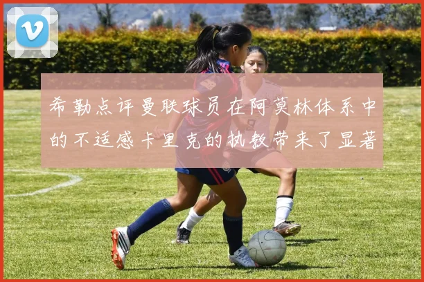 希勒点评曼联球员在阿莫林体系中的不适感卡里克的执教带来了显著变化
