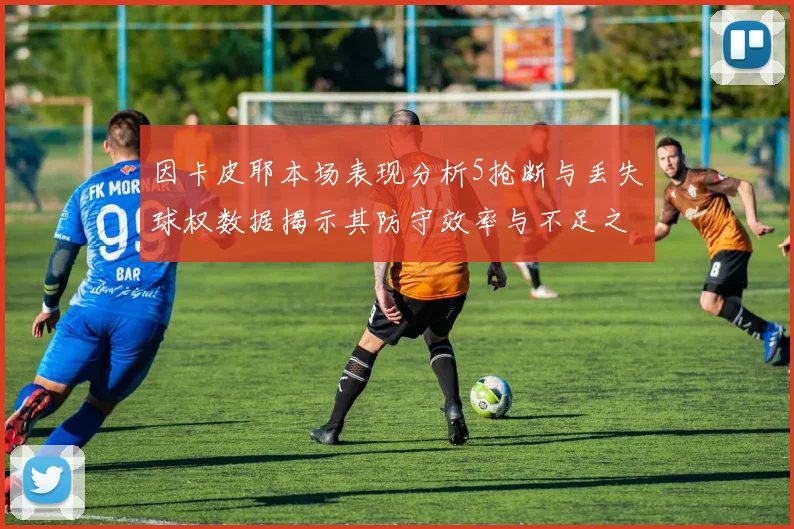 因卡皮耶本场表现分析5抢断与丢失球权数据揭示其防守效率与不足之处
