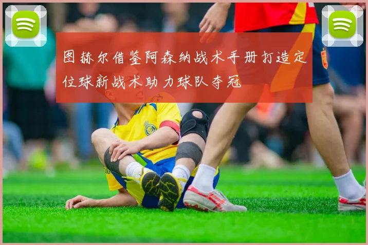 图赫尔借鉴阿森纳战术手册打造定位球新战术助力球队夺冠