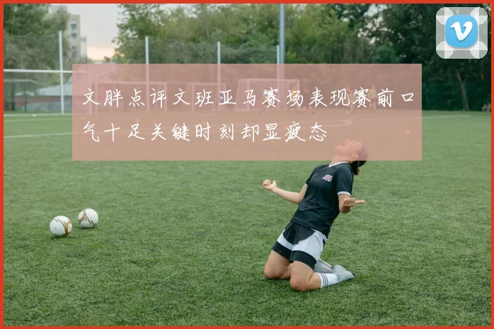 文胖点评文班亚马赛场表现赛前口气十足关键时刻却显疲态