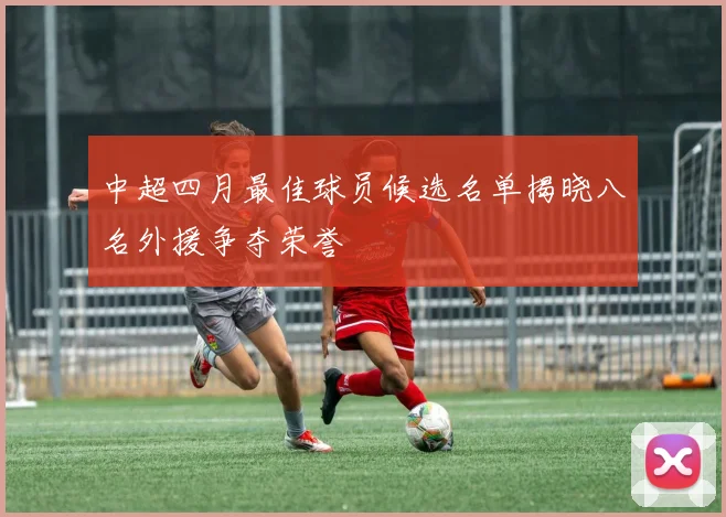 中超四月最佳球员候选名单揭晓八名外援争夺荣誉