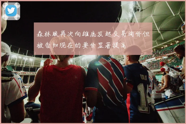 森林狼再次向雄鹿发起交易询价但被告知现在的要价显著提高