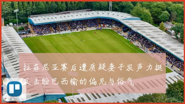 拉菲尼亚赛后遭质疑妻子发声力挺反击盼巴西输的偏见与俗气