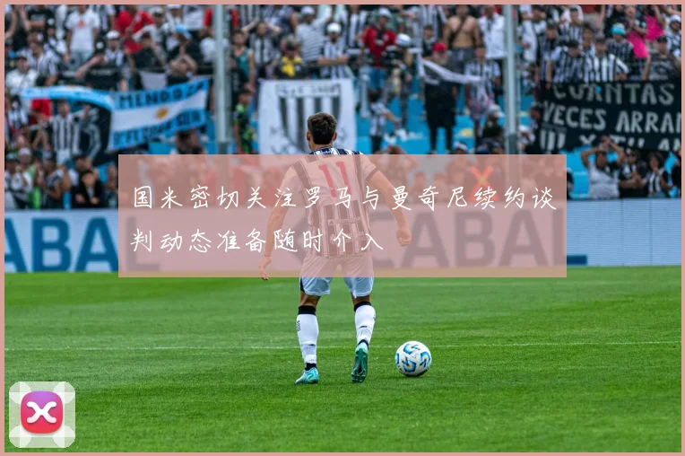 国米密切关注罗马与曼奇尼续约谈判动态准备随时介入