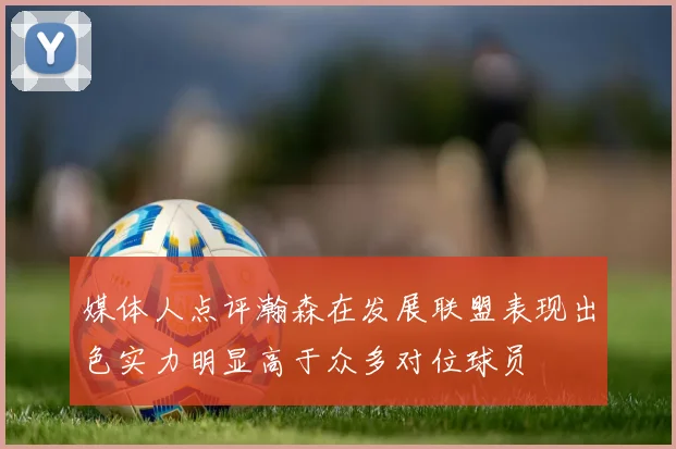 媒体人点评瀚森在发展联盟表现出色实力明显高于众多对位球员