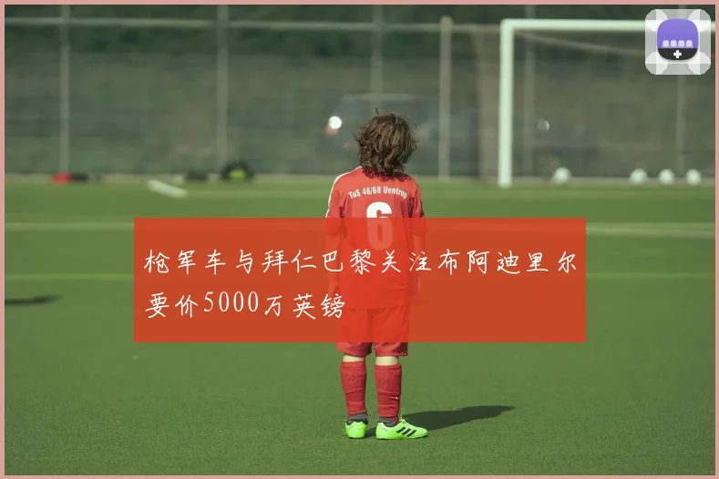 枪军车与拜仁巴黎关注布阿迪里尔要价5000万英镑