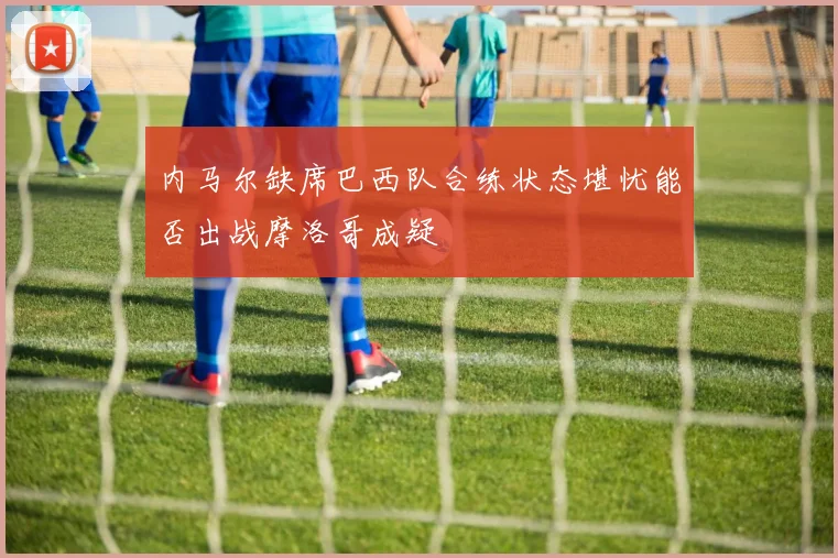 内马尔缺席巴西队合练状态堪忧能否出战摩洛哥成疑