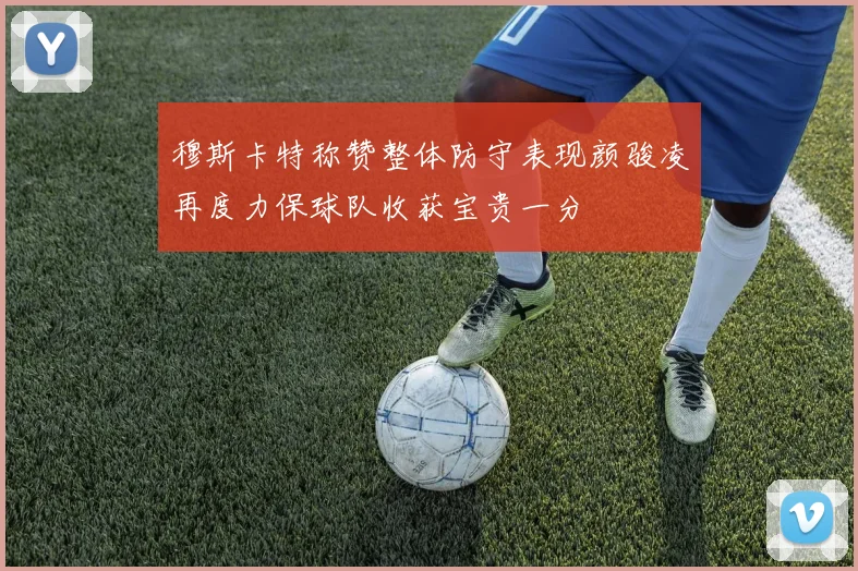 穆斯卡特称赞整体防守表现颜骏凌再度力保球队收获宝贵一分