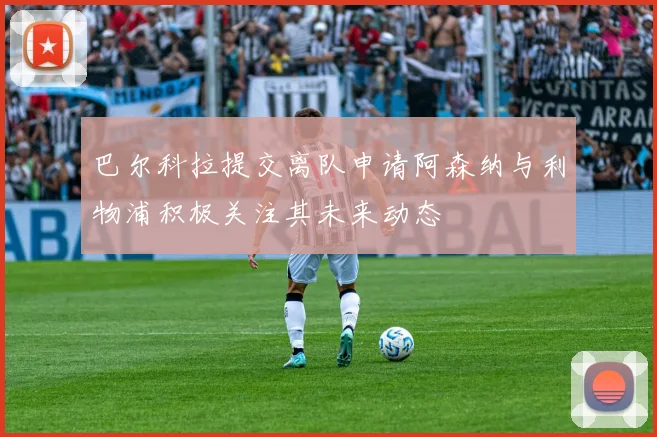 巴尔科拉提交离队申请阿森纳与利物浦积极关注其未来动态