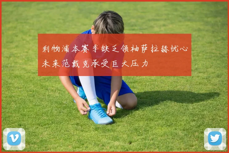 利物浦本赛季缺乏领袖萨拉赫忧心未来范戴克承受巨大压力